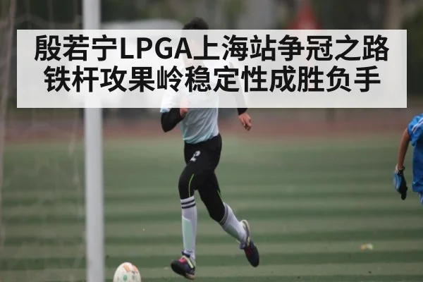 殷若宁LPGA上海站争冠之路 铁杆攻果岭稳定性成胜负手